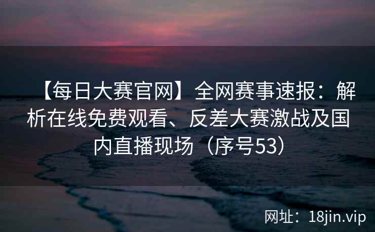 【每日大赛官网】全网赛事速报:解析在线免费观看、反差大赛激战及国内直播现场(序号53) 第2张 【每日大赛官网】全网赛事速报:解析在线免费观看、反差大赛激战及国内直播现场(序号53) 第2张