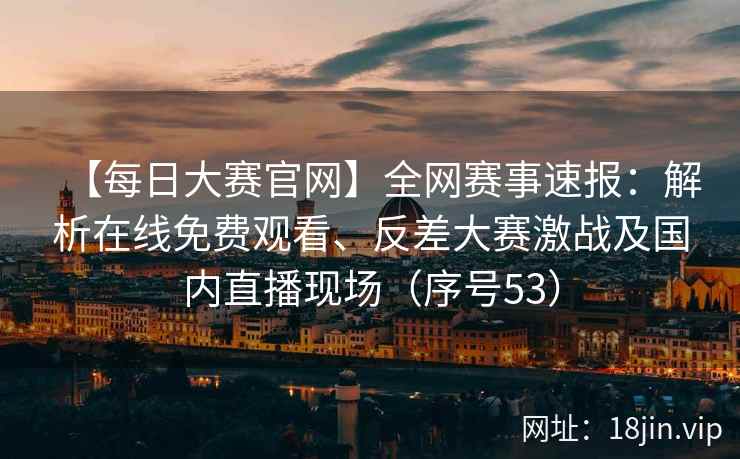 【每日大赛官网】全网赛事速报：解析在线免费观看、反差大赛激战及国内直播现场（序号53）