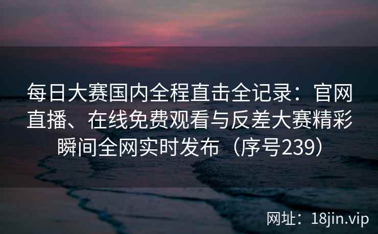 每日大赛国内全程直击全记录：官网直播、在线免费观看与反差大赛精彩瞬间全网实时发布（序号239）  第2张