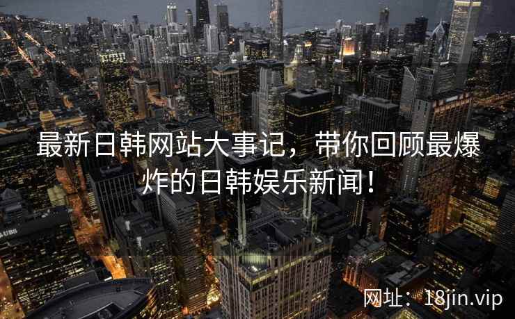 最新日韩网站大事记，带你回顾最爆炸的日韩娱乐新闻！