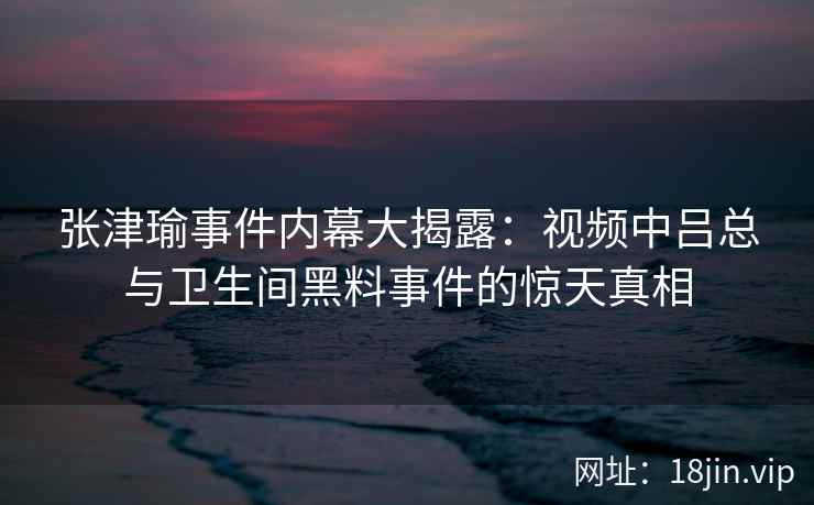 张津瑜事件内幕大揭露：视频中吕总与卫生间黑料事件的惊天真相  第2张