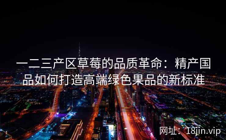 一二三产区草莓的品质革命：精产国品如何打造高端绿色果品的新标准  第1张
