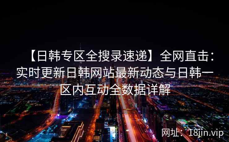 【日韩专区全搜录速递】全网直击：实时更新日韩网站最新动态与日韩一区内互动全数据详解