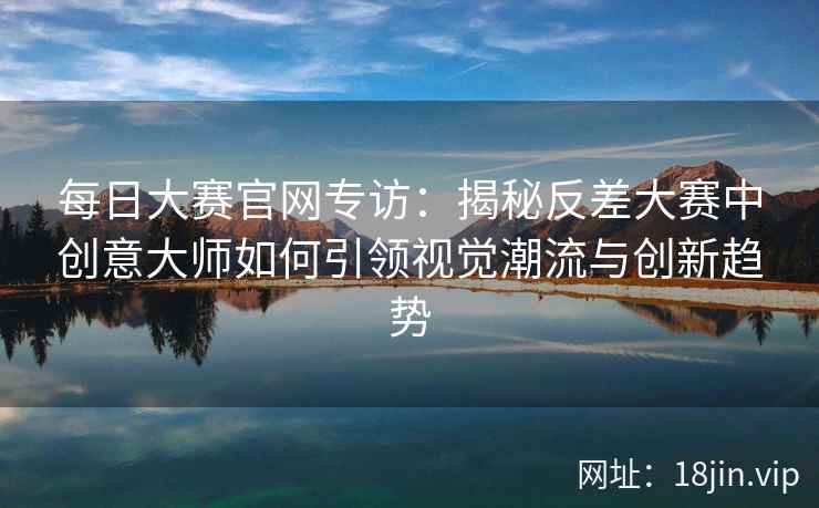 每日大赛官网专访：揭秘反差大赛中创意大师如何引领视觉潮流与创新趋势  第2张