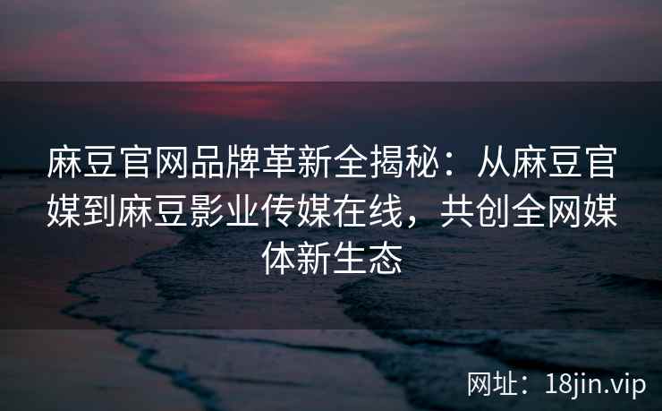 麻豆官网品牌革新全揭秘：从麻豆官媒到麻豆影业传媒在线，共创全网媒体新生态