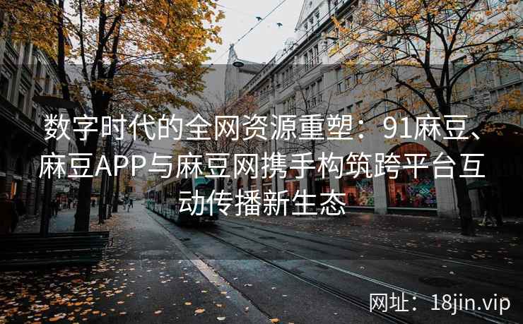 数字时代的全网资源重塑：91麻豆、麻豆APP与麻豆网携手构筑跨平台互动传播新生态  第1张