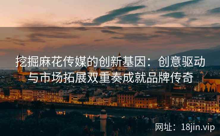 挖掘麻花传媒的创新基因：创意驱动与市场拓展双重奏成就品牌传奇