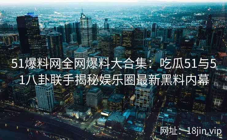 51爆料网全网爆料大合集：吃瓜51与51八卦联手揭秘娱乐圈最新黑料内幕  第2张