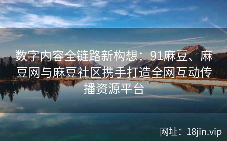 数字内容全链路新构想：91麻豆、麻豆网与麻豆社区携手打造全网互动传播资源平台
