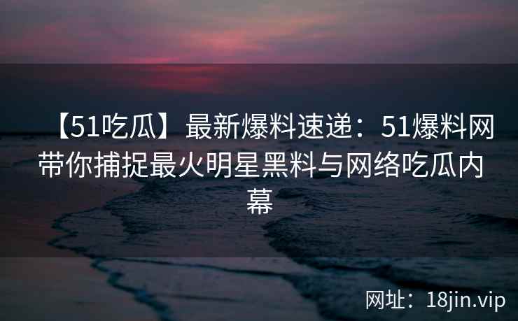 【51吃瓜】最新爆料速递：51爆料网带你捕捉最火明星黑料与网络吃瓜内幕  第2张