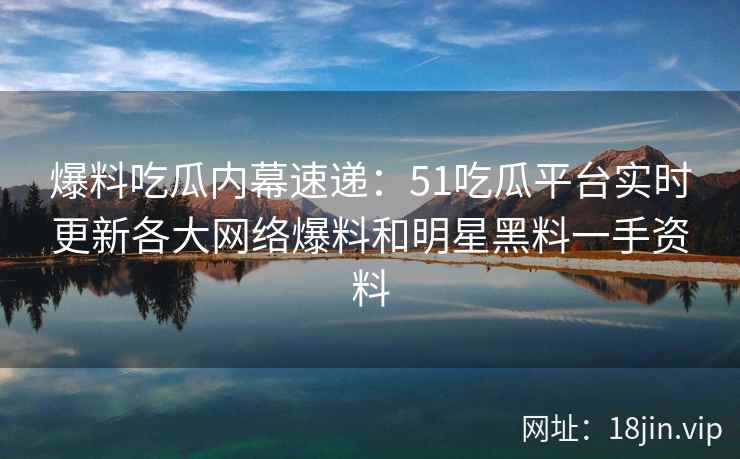 爆料吃瓜内幕速递：51吃瓜平台实时更新各大网络爆料和明星黑料一手资料