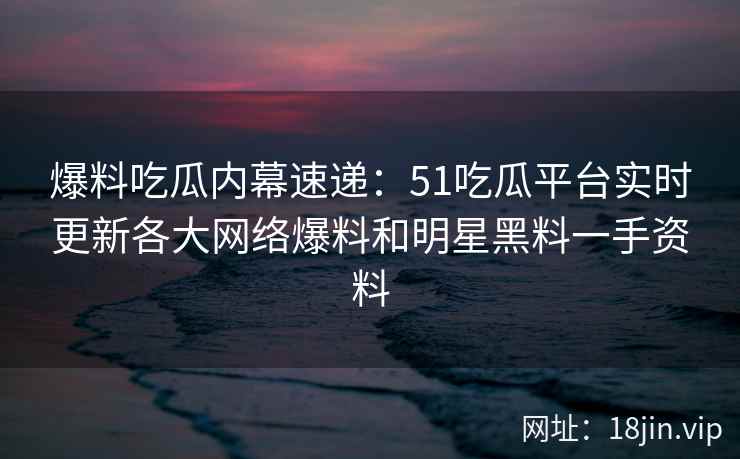 爆料吃瓜内幕速递：51吃瓜平台实时更新各大网络爆料和明星黑料一手资料  第2张