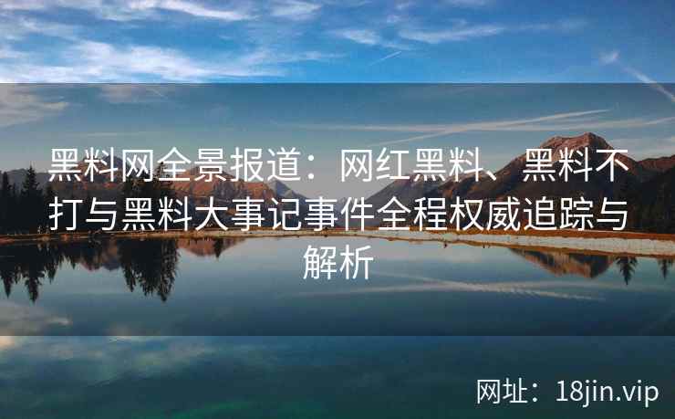 黑料网全景报道：网红黑料、黑料不打与黑料大事记事件全程权威追踪与解析  第2张