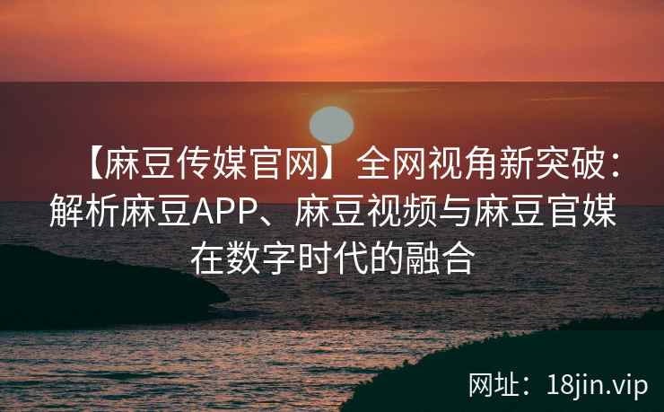 【麻豆传媒官网】全网视角新突破：解析麻豆APP、麻豆视频与麻豆官媒在数字时代的融合  第2张