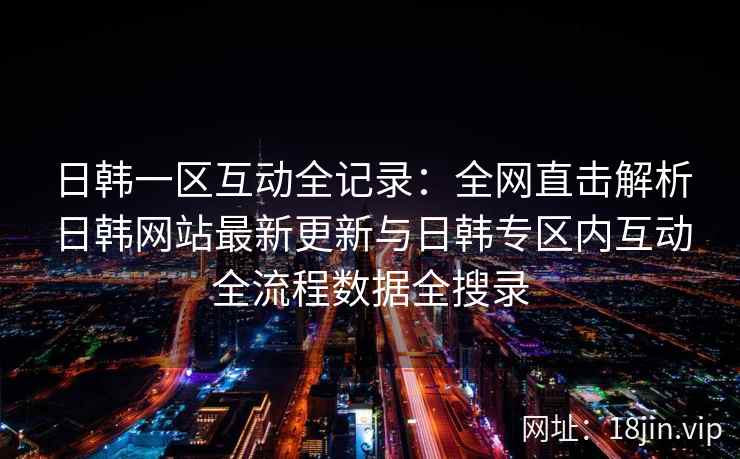 日韩一区互动全记录：全网直击解析日韩网站最新更新与日韩专区内互动全流程数据全搜录