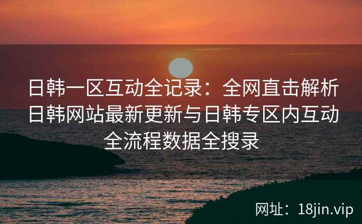 日韩一区互动全记录：全网直击解析日韩网站最新更新与日韩专区内互动全流程数据全搜录  第2张