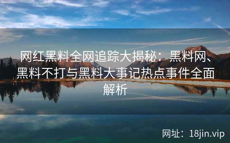 网红黑料全网追踪大揭秘：黑料网、黑料不打与黑料大事记热点事件全面解析