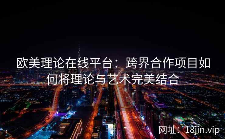 欧美理论在线平台：跨界合作项目如何将理论与艺术完美结合