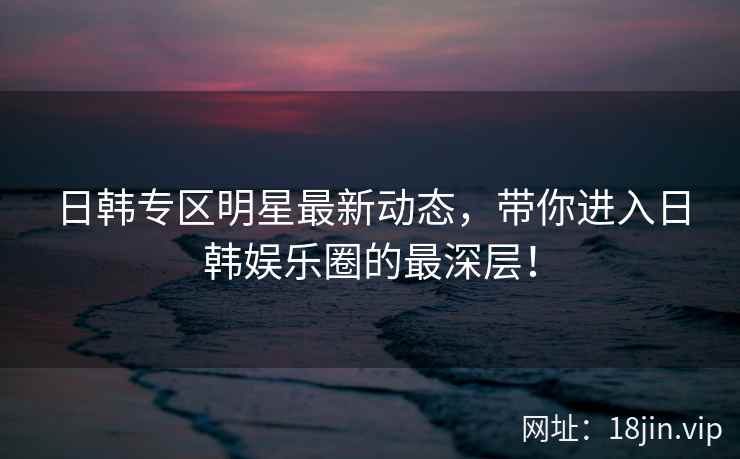 日韩专区明星最新动态，带你进入日韩娱乐圈的最深层！