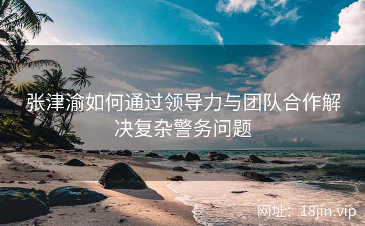 张津渝如何通过领导力与团队合作解决复杂警务问题