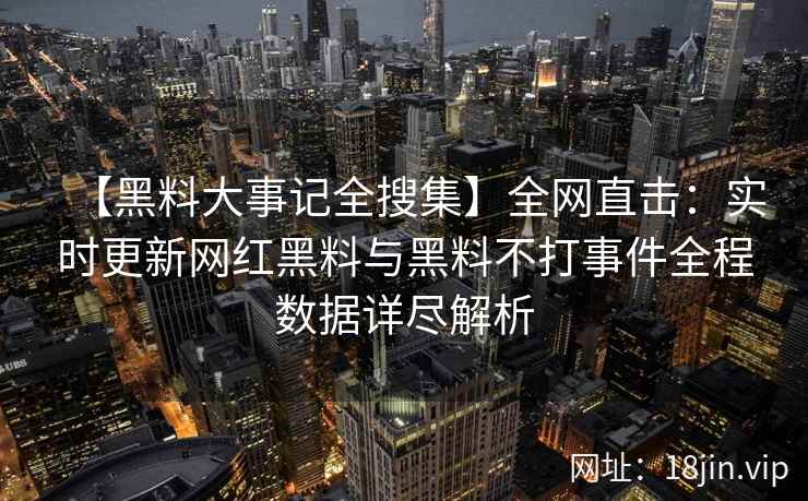 【黑料大事记全搜集】全网直击：实时更新网红黑料与黑料不打事件全程数据详尽解析