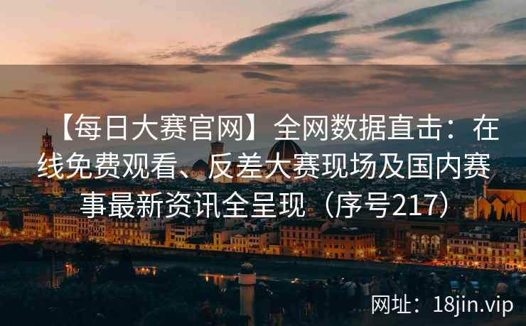 【每日大赛官网】全网数据直击：在线免费观看、反差大赛现场及国内赛事最新资讯全呈现（序号217）