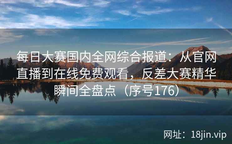 每日大赛国内全网综合报道：从官网直播到在线免费观看，反差大赛精华瞬间全盘点（序号176）