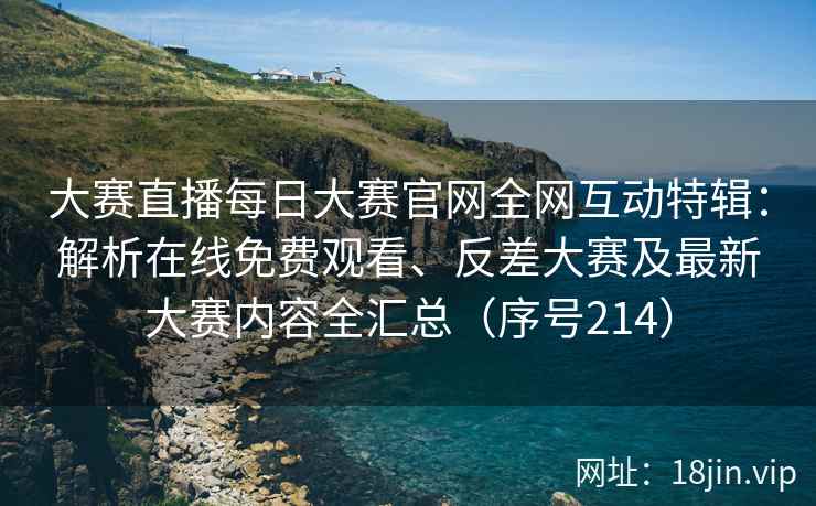 大赛直播每日大赛官网全网互动特辑：解析在线免费观看、反差大赛及最新大赛内容全汇总（序号214）