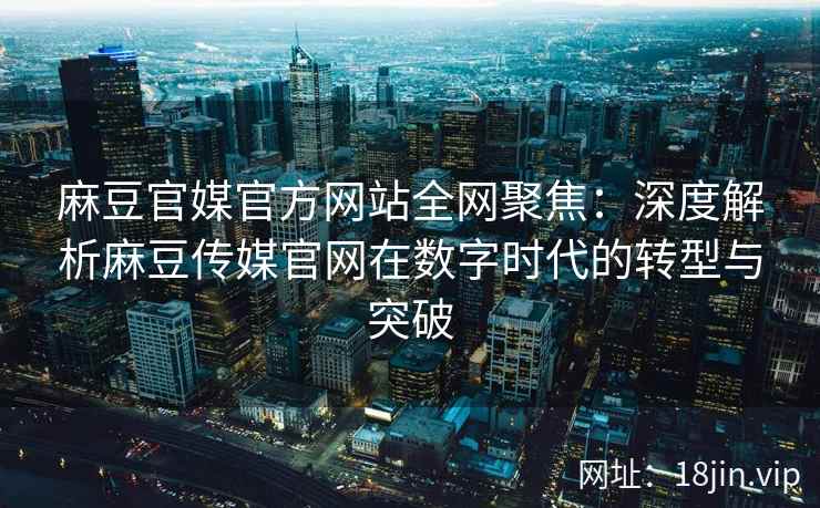 麻豆官媒官方网站全网聚焦：深度解析麻豆传媒官网在数字时代的转型与突破