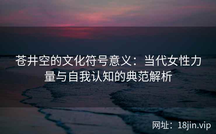 苍井空的文化符号意义:当代女性力量与自我认知的典范解析 第2张 苍井空的文化符号意义:当代女性力量与自我认知的典范解析 第2张