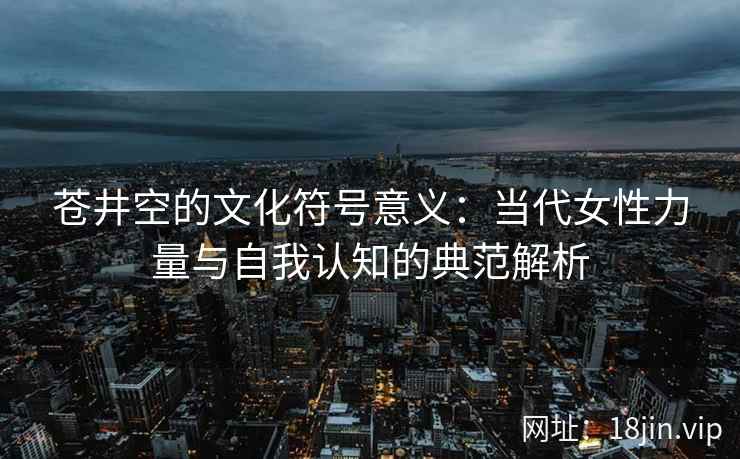 苍井空的文化符号意义:当代女性力量与自我认知的典范解析 第1张 苍井空的文化符号意义:当代女性力量与自我认知的典范解析 第1张