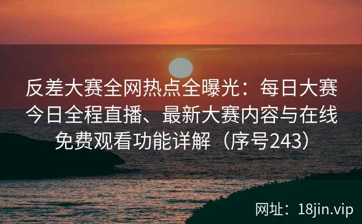 反差大赛全网热点全曝光：每日大赛今日全程直播、最新大赛内容与在线免费观看功能详解（序号243）
