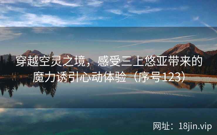 穿越空灵之境,感受三上悠亚带来的魔力诱引心动体验(序号123) 第2张 穿越空灵之境,感受三上悠亚带来的魔力诱引心动体验(序号123) 第2张