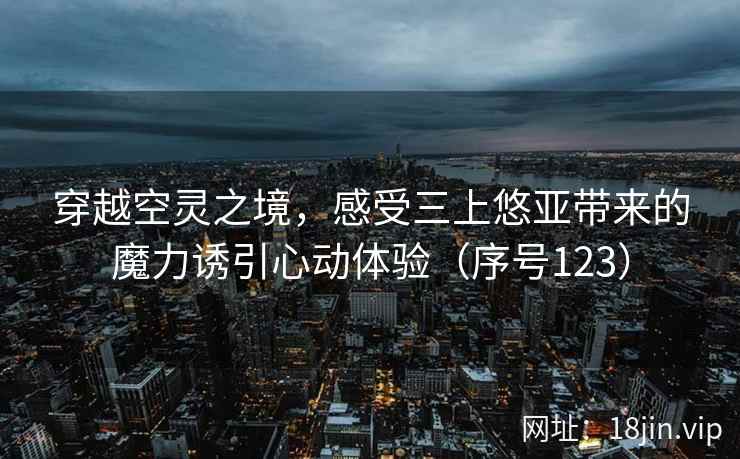 穿越空灵之境，感受三上悠亚带来的魔力诱引心动体验（序号123）