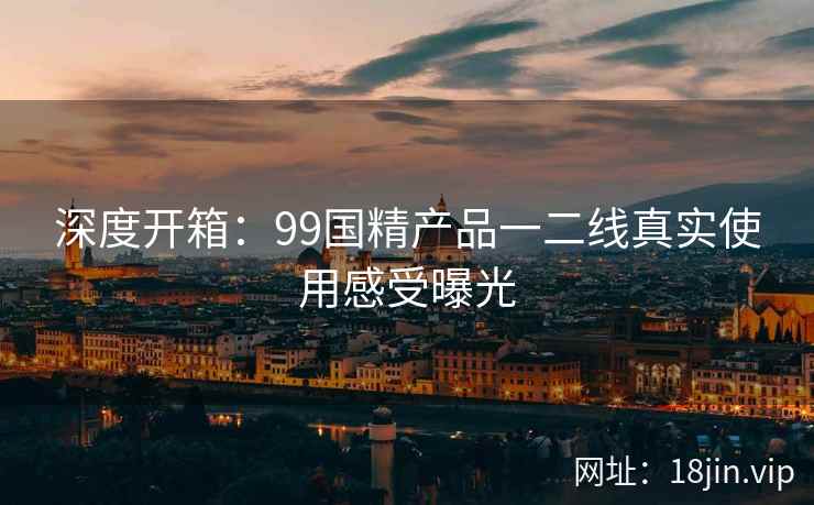 深度开箱:99国精产品一二线真实使用感受曝光 第2张 深度开箱:99国精产品一二线真实使用感受曝光 第2张