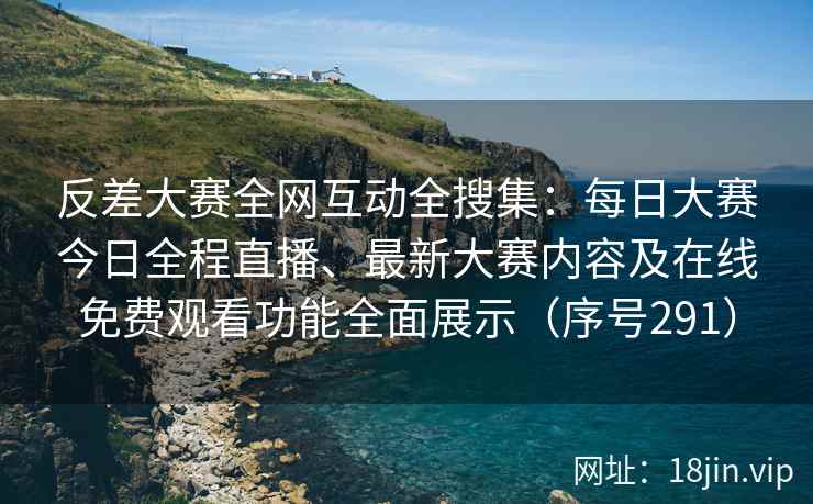 反差大赛全网互动全搜集：每日大赛今日全程直播、最新大赛内容及在线免费观看功能全面展示（序号291）
