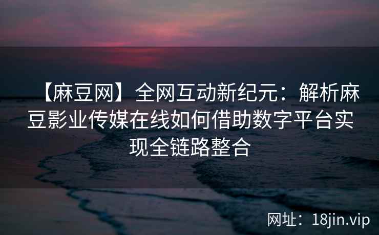 【麻豆网】全网互动新纪元:解析麻豆影业传媒在线如何借助数字平台实现全链路整合 第2张 【麻豆网】全网互动新纪元:解析麻豆影业传媒在线如何借助数字平台实现全链路整合 第2张