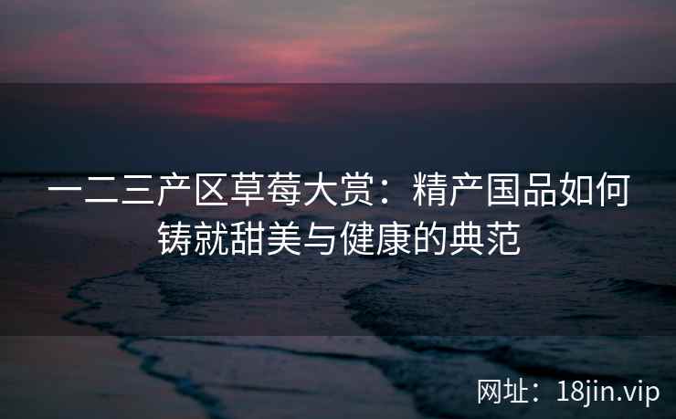 一二三产区草莓大赏：精产国品如何铸就甜美与健康的典范