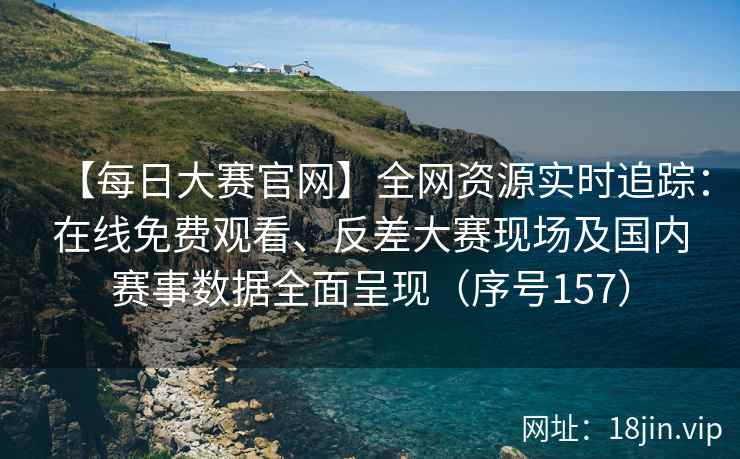 【每日大赛官网】全网资源实时追踪：在线免费观看、反差大赛现场及国内赛事数据全面呈现（序号157）