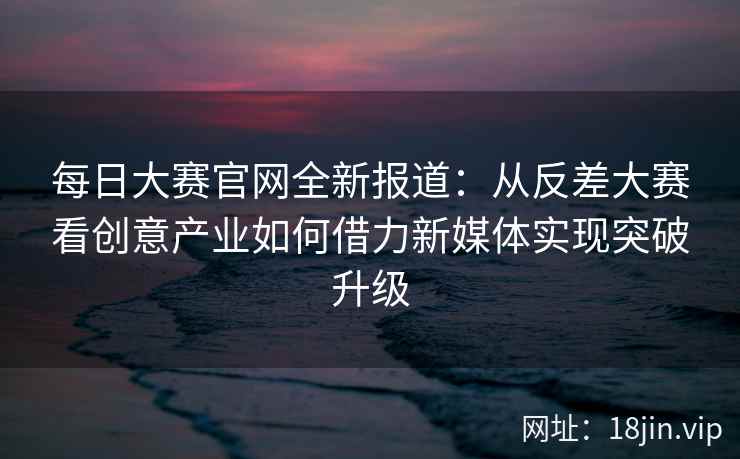 每日大赛官网全新报道:从反差大赛看创意产业如何借力新媒体实现突破升级 第2张 每日大赛官网全新报道:从反差大赛看创意产业如何借力新媒体实现突破升级 第2张