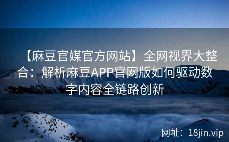 【麻豆官媒官方网站】全网视界大整合：解析麻豆APP官网版如何驱动数字内容全链路创新  第2张