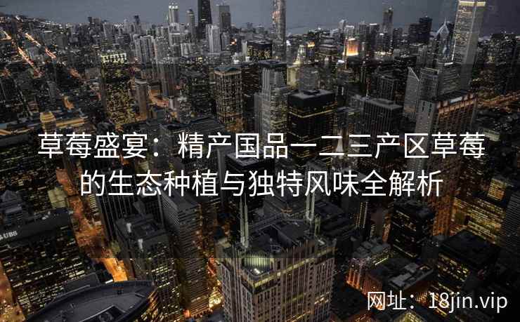 草莓盛宴：精产国品一二三产区草莓的生态种植与独特风味全解析  第2张