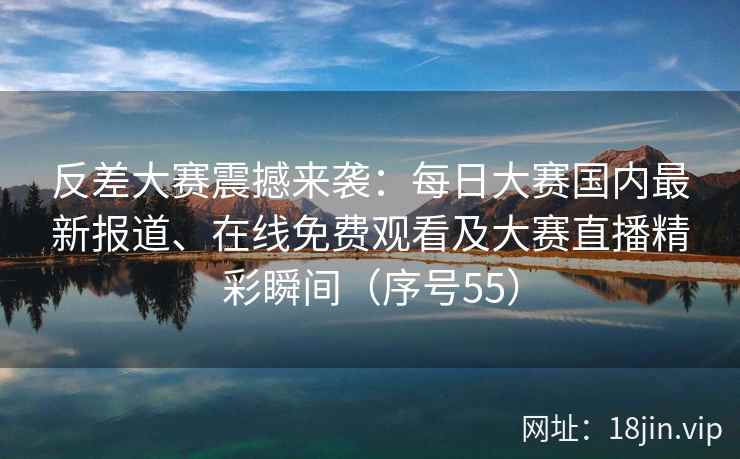 反差大赛震撼来袭：每日大赛国内最新报道、在线免费观看及大赛直播精彩瞬间（序号55）
