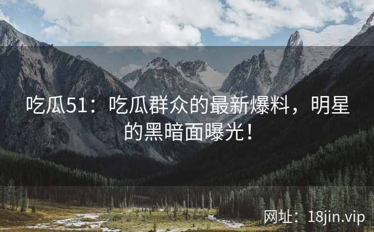 吃瓜51：吃瓜群众的最新爆料，明星的黑暗面曝光！