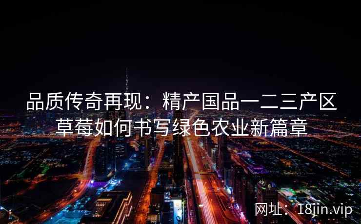 品质传奇再现:精产国品一二三产区草莓如何书写绿色农业新篇章 第1张 品质传奇再现:精产国品一二三产区草莓如何书写绿色农业新篇章 第1张