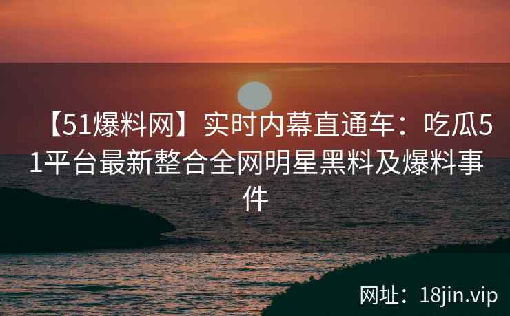 【51爆料网】实时内幕直通车：吃瓜51平台最新整合全网明星黑料及爆料事件