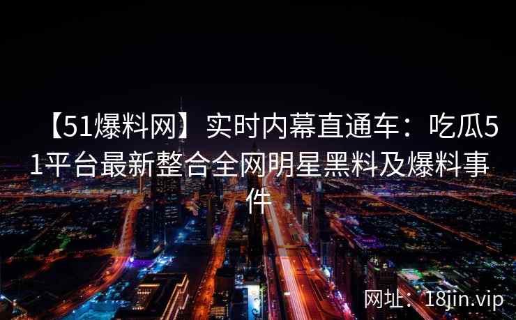 【51爆料网】实时内幕直通车：吃瓜51平台最新整合全网明星黑料及爆料事件  第2张