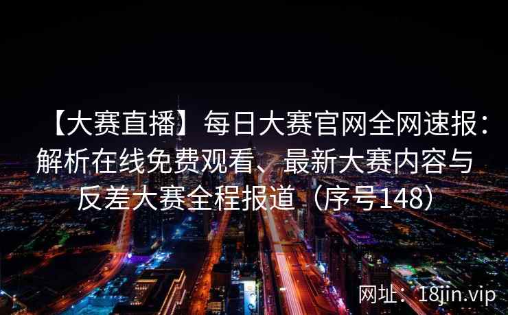【大赛直播】每日大赛官网全网速报：解析在线免费观看、最新大赛内容与反差大赛全程报道（序号148）