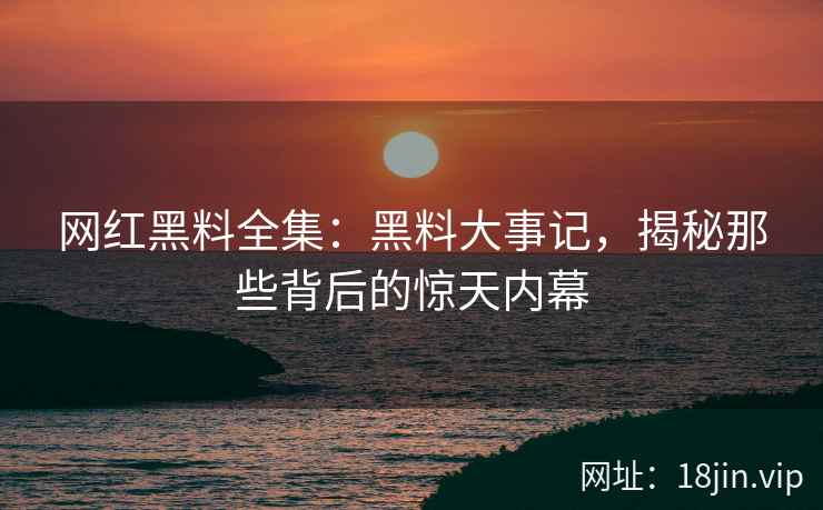 网红黑料全集：黑料大事记，揭秘那些背后的惊天内幕