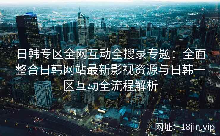 日韩专区全网互动全搜录专题：全面整合日韩网站最新影视资源与日韩一区互动全流程解析